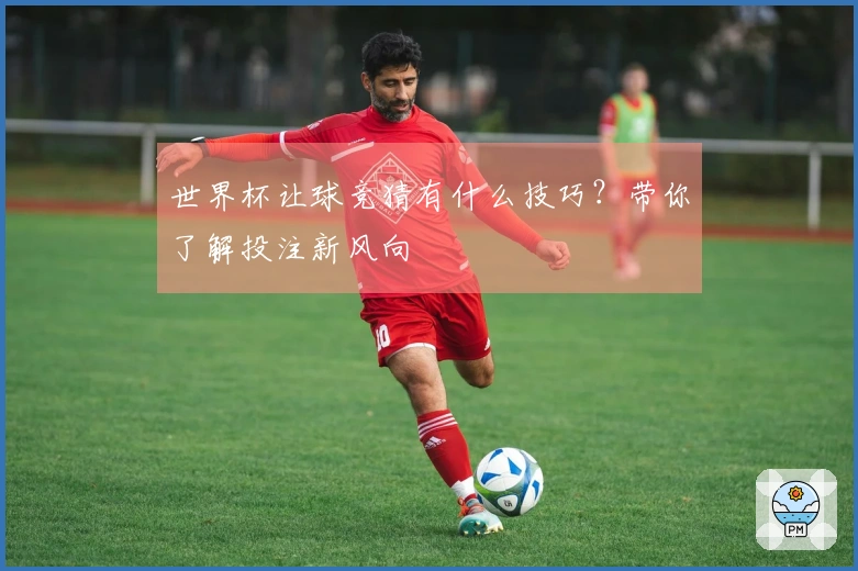 世界杯让球竞猜有什么技巧？带你了解投注新风向